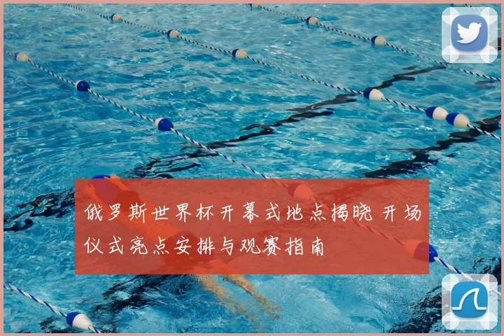 俄罗斯世界杯开幕式地点揭晓 开场仪式亮点安排与观赛指南