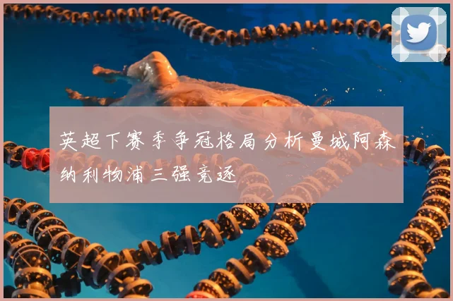 英超下赛季争冠格局分析曼城阿森纳利物浦三强竞逐
