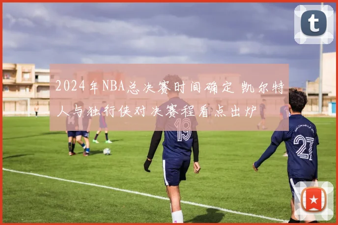 2024年NBA总决赛时间确定 凯尔特人与独行侠对决赛程看点出炉