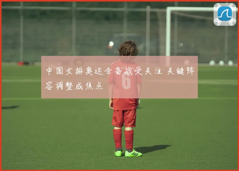 中国女排奥运会备战受关注 关键阵容调整成焦点