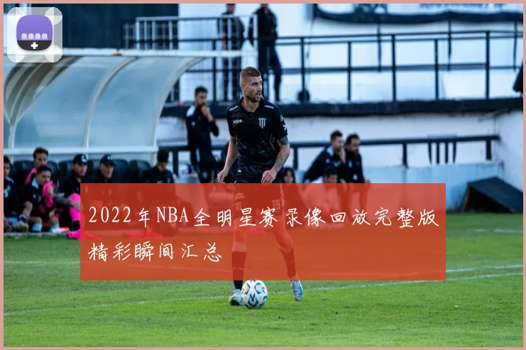 2022年NBA全明星赛录像回放完整版精彩瞬间汇总