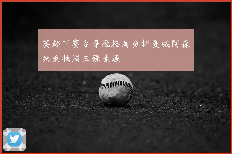 英超下赛季争冠格局分析曼城阿森纳利物浦三强竞逐