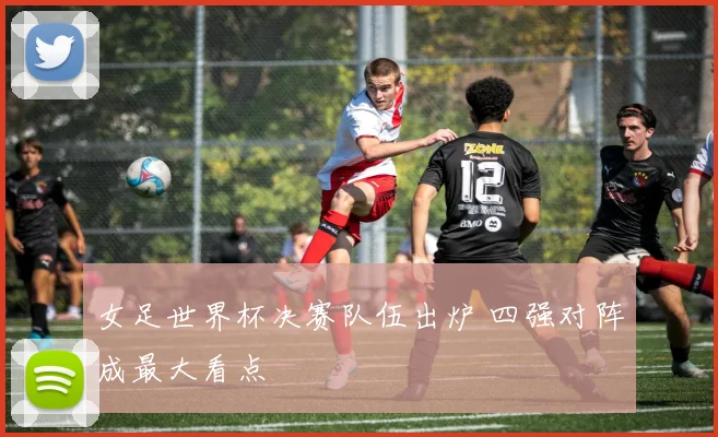 女足世界杯决赛队伍出炉 四强对阵成最大看点