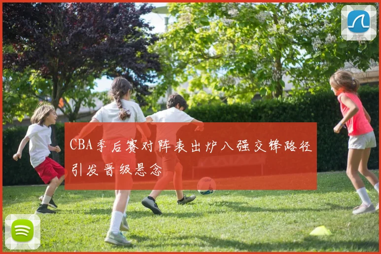 CBA季后赛对阵表出炉八强交锋路径引发晋级悬念