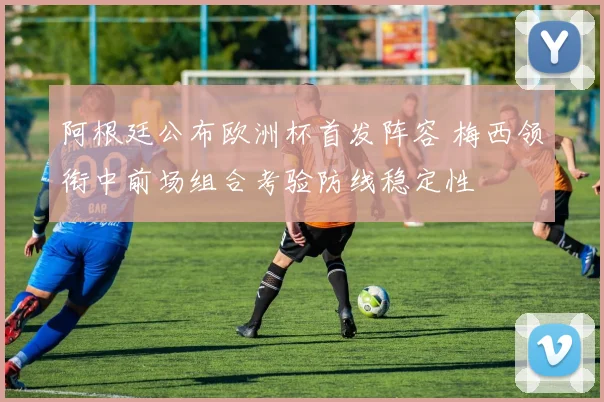 阿根廷公布欧洲杯首发阵容 梅西领衔中前场组合考验防线稳定性