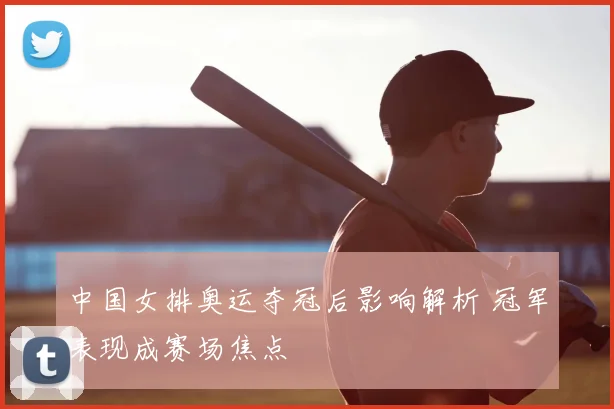 中国女排奥运夺冠后影响解析 冠军表现成赛场焦点