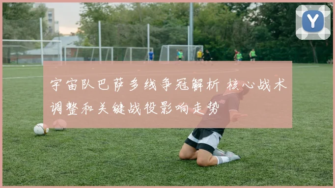 宇宙队巴萨多线争冠解析 核心战术调整和关键战役影响走势
