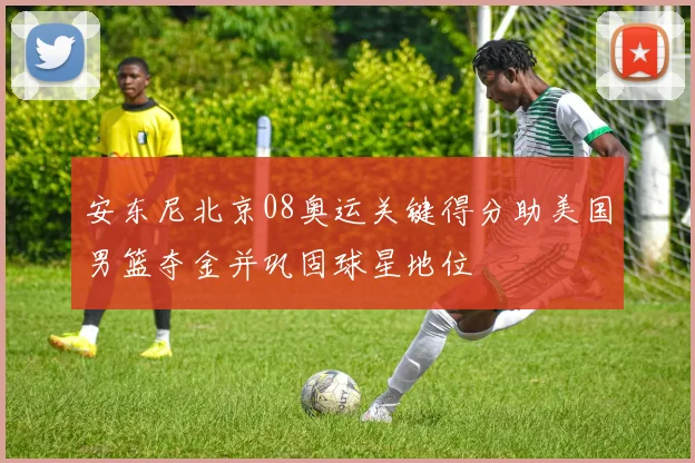 安东尼北京08奥运关键得分助美国男篮夺金并巩固球星地位