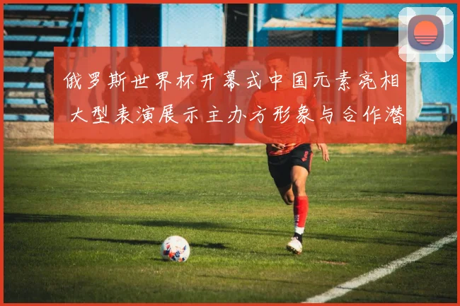 俄罗斯世界杯开幕式中国元素亮相 大型表演展示主办方形象与合作潜力