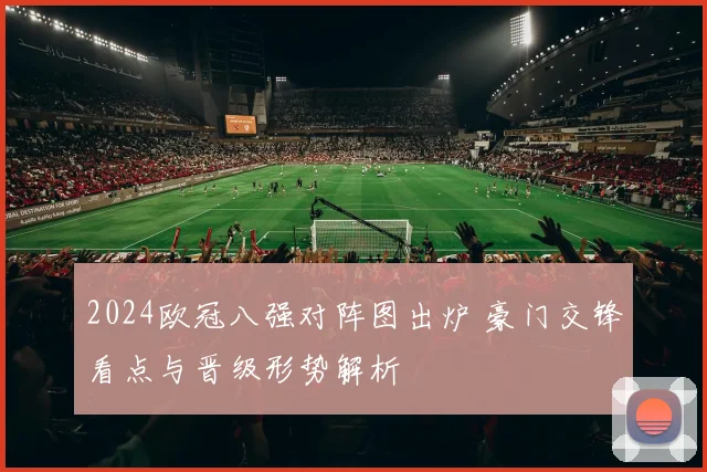 2024欧冠八强对阵图出炉 豪门交锋看点与晋级形势解析