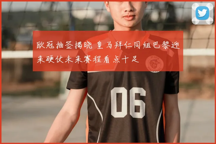 欧冠抽签揭晓 皇马拜仁同组巴黎迎来硬仗未来赛程看点十足