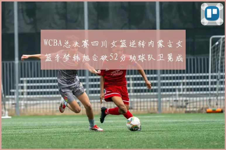 WCBA总决赛四川女篮逆转内蒙古女篮李梦韩旭合砍52分助球队卫冕成功