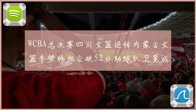 WCBA总决赛四川女篮逆转内蒙古女篮李梦韩旭合砍52分助球队卫冕成功