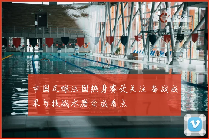 中国足球法国热身赛受关注 备战成果与技战术磨合成看点