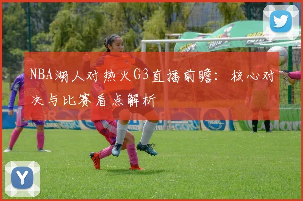 NBA湖人对热火G3直播前瞻：核心对决与比赛看点解析