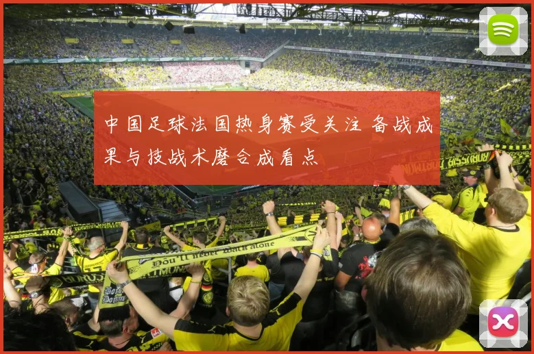 中国足球法国热身赛受关注 备战成果与技战术磨合成看点